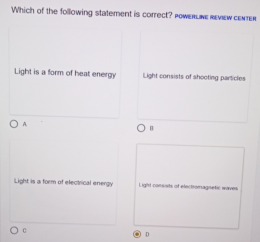 Which of the following statement is correct? PowerLine review center
Light is a form of heat energy Light consists of shooting particles
A
B
Light is a form of electrical energy Light consists of electromagnetic waves
C
D