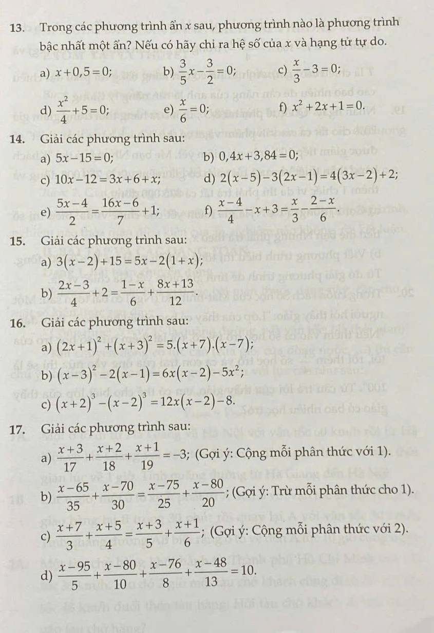 Trong các phương trình ẩn x sau, phương trình nào là phương trình
bậc nhất một ẩn? Nếu có hãy chỉ ra hệ số của x và hạng tử tự do.
a) x+0,5=0; b)  3/5 x- 3/2 =0; c)  x/3 -3=0;
d)  x^2/4 +5=0; e)  x/6 =0;
f) x^2+2x+1=0.
14. Giải các phương trình sau:
a) 5x-15=0; b) 0,4x+3,84=0;
c) 10x-12=3x+6+x; d) 2(x-5)-3(2x-1)=4(3x-2)+2;
e)  (5x-4)/2 = (16x-6)/7 +1; f)  (x-4)/4 -x+3= x/3 - (2-x)/6 .
15. Giải các phương trình sau:
a) 3(x-2)+15=5x-2(1+x);
b)  (2x-3)/4 +2= (1-x)/6 + (8x+13)/12 .
16. Giải các phương trình sau:
a) (2x+1)^2+(x+3)^2=5.(x+7).(x-7);
b) (x-3)^2-2(x-1)=6x(x-2)-5x^2;
c) (x+2)^3-(x-2)^3=12x(x-2)-8.
17. Giải các phương trình sau:
a)  (x+3)/17 + (x+2)/18 + (x+1)/19 =-3; (Gợi ý: Cộng mỗi phân thức với 1).
b)  (x-65)/35 + (x-70)/30 = (x-75)/25 + (x-80)/20 ; (Gợi ý: Trừ mỗi phân thức cho 1).
c)  (x+7)/3 + (x+5)/4 = (x+3)/5 + (x+1)/6 ; (Gợi ý: Cộng mỗi phân thức với 2).
d)  (x-95)/5 + (x-80)/10 + (x-76)/8 + (x-48)/13 =10.