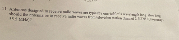 Antennas designed to receive radio waves are typically one-half of a wavelength long. How long 
should the antenna be to receive radio waves from television station channel 2, KTVU (frequency:
55.5 MHz)?