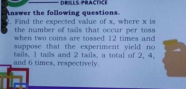 DRILLS/PRACTICE 
Answer the following questions. 
2. Find the expected value of x, where x is 
the number of tails that occur per toss 
when two coins are tossed 12 times and 
suppose that the experiment yield no 
tails, 1 tails and 2 tails, a total of 2, 4, 
and 6 times, respectively.