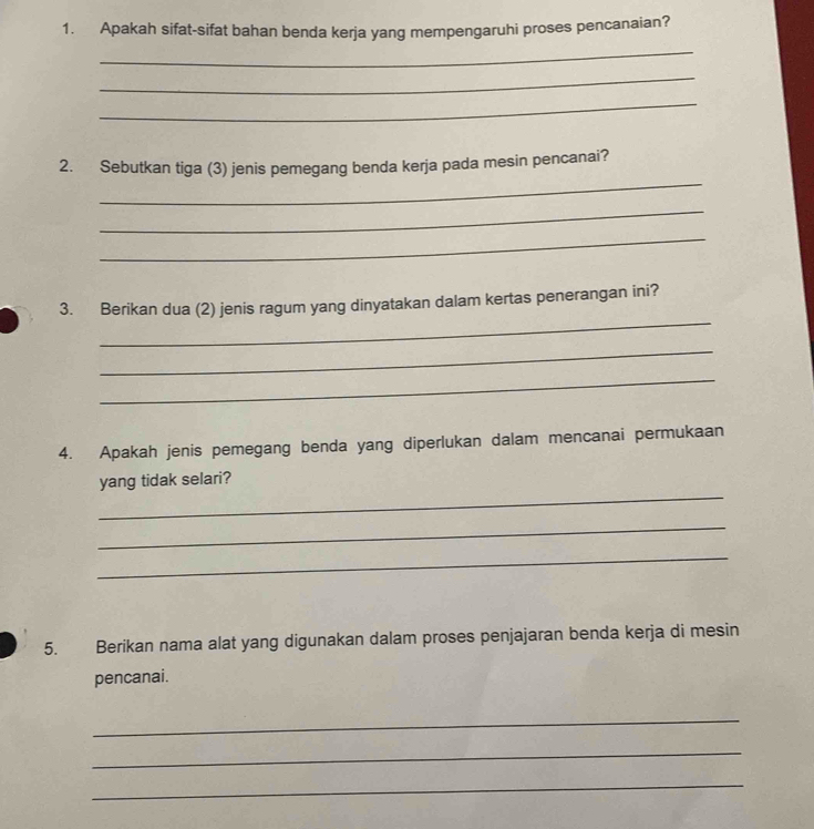 Apakah sifat-sifat bahan benda kerja yang mempengaruhi proses pencanaian? 
_ 
_ 
_ 
_ 
2. Sebutkan tiga (3) jenis pemegang benda kerja pada mesin pencanai? 
_ 
_ 
_ 
3. Berikan dua (2) jenis ragum yang dinyatakan dalam kertas penerangan ini? 
_ 
_ 
4. Apakah jenis pemegang benda yang diperlukan dalam mencanai permukaan 
_ 
yang tidak selari? 
_ 
_ 
5. Berikan nama alat yang digunakan dalam proses penjajaran benda kerja di mesin 
pencanai. 
_ 
_ 
_