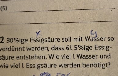 (5)_ 
_ 
2 30% ige Essigsäure soll mit Wasser so 
verdünnt werden, dass 6l 5% ige Essig- 
säure entstehen. Wie viel l Wasser und 
wie viel l Essigsäure werden benötigt?