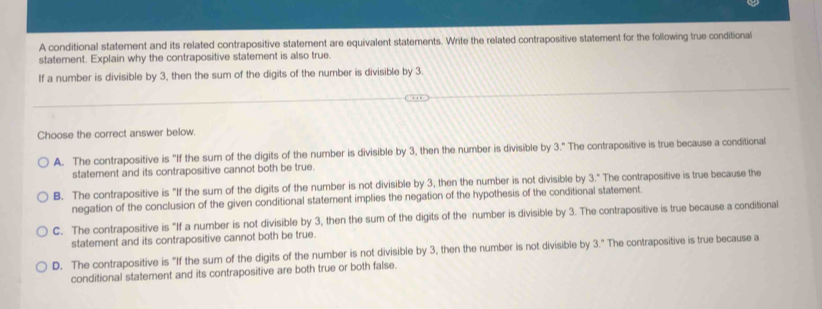 A conditional statement and its related contrapositive statement are equivalent statements. Write the related contrapositive statement for the following true conditional
statement. Explain why the contrapositive statement is also true
If a number is divisible by 3, then the sum of the digits of the number is divisible by 3.
Choose the correct answer below.
A. The contrapositive is "If the sum of the digits of the number is divisible by 3, then the number is divisible by 3." The contrapositive is true because a conditional
statement and its contrapositive cannot both be true.
B. The contrapositive is "If the sum of the digits of the number is not divisible by 3, then the number is not divisible by 3." The contrapositive is true because the
negation of the conclusion of the given conditional statement implies the negation of the hypothesis of the conditional statement.
C. The contrapositive is "If a number is not divisible by 3, then the sum of the digits of the number is divisible by 3. The contrapositive is true because a conditional
statement and its contrapositive cannot both be true.
D. The contrapositive is "If the sum of the digits of the number is not divisible by 3, then the number is not divisible by 3." The contrapositive is true because a
conditional statement and its contrapositive are both true or both false.