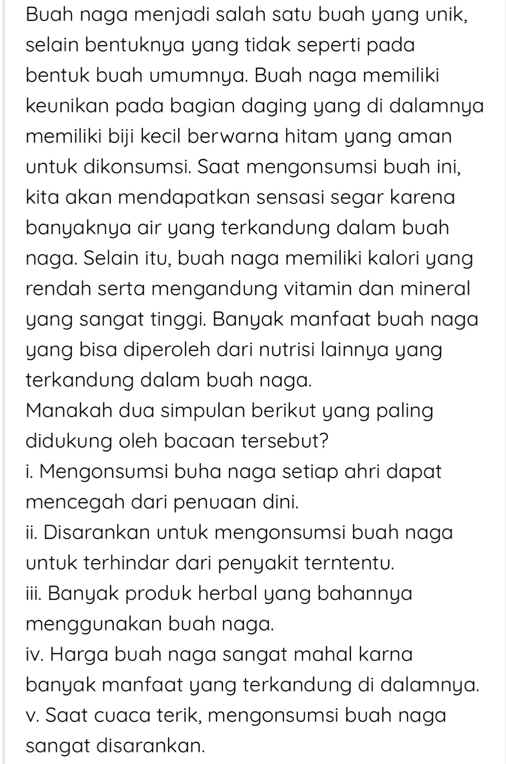 Buah naga menjadi salah satu buah yang unik, 
selain bentuknya yang tidak seperti pada 
bentuk buah umumnya. Buah naga memiliki 
keunikan pada bagian daging yang di dalamnya 
memiliki biji kecil berwarna hitam yang aman 
untuk dikonsumsi. Saat mengonsumsi buah ini, 
kita akan mendapatkan sensasi segar karena 
banyaknya air yang terkandung dalam buah 
naga. Selain itu, buah naga memiliki kalori yang 
rendah serta mengandung vitamin dan mineral 
yang sangat tinggi. Banyak manfaat buah naga 
yang bisa diperoleh dari nutrisi lainnya yang 
terkandung dalam buah naga. 
Manakah dua simpulan berikut yang paling 
didukung oleh bacaan tersebut? 
i. Mengonsumsi buha naga setiap ahri dapat 
mencegah dari penuaan dini. 
ii. Disarankan untuk mengonsumsi buah naga 
untuk terhindar dari penyakit terntentu. 
iii. Banyak produk herbal yang bahannya 
menggunakan buah naga. 
iv. Harga buah naga sangat mahal karna 
banyak manfaat yang terkandung di dalamnya. 
v. Saat cuaca terik, mengonsumsi buah naga 
sangat disarankan.