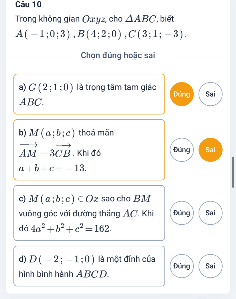 Trong không gian Oxyz, cho △ ABC , biết
A(-1;0;3), B(4;2;0), C(3;1;-3). 
Chọn đúng hoặc sai 
a) G(2;1;0) là trọng tâm tam giác 
Đúng Sai
ABC. 
b) M(a;b;c) thoả mãn
vector AM=3vector CB. Khi đó Đúng Sai
a+b+c=-13. 
c) M(a;b;c)∈ Ox sao cho BM
vuông góc với đường thẳng AC. Khi Đúng Sai 
đó 4a^2+b^2+c^2=162. 
d) D(-2;-1;0) là một đỉnh của 
Đúng Sai 
hình bình hành ABCD.