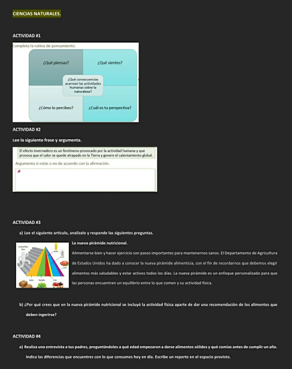 CIENCIAS NATURALES. 
ACTIVIDAD #1 
Completa la rutina de pensamiento. 
¿Qué piensas? ¿Qué sientes? 
¿Qué consecuencias 
acarrean las actividades 
humanas sobre la 
naturaleza? 
¿Cómo lo percibes? ¿Cuál es tu perspectiva? 
ACTIVIDAD #2 
Lee la siguiente frase y argumenta. 
El efecto invernadero es un fenómeno provocado por la actividad humana y que 
provoca que el calor se quede atrapado en la Tierra y genere el calentamiento global. 
Argumenta si estás o no de acuerdo con la afirmación. 
ACTIVIDAD #3 
a) Lee el siguiente artículo, analízalo y responde las siguientes preguntas. 
La nueva pirámide nutricional. 
Alimentarse bien y hacer ejercicio son pasos importantes para mantenernos sanos. El Departamento de Agricultura 
de Estados Unidos ha dado a conocer la nueva pirámide alimenticia, con el fin de recordarnos que debemos elegir 
alimentos más saludables y estar activos todos los días. La nueva pirámide es un enfoque personalizado para que 
las personas encuentren un equilibrio entre lo que comen y su actividad física. 
b) ¿Por qué crees que en la nueva pirámide nutricional se incluyó la actividad física aparte de dar una recomendación de los alimentos que 
deben ingerirse? 
ACTIVIDAD #4 
a) Realiza una entrevista a tus padres, preguntándoles a qué edad empezaron a darse alimentos sólidos y qué comías antes de cumplir un año. 
Indica las diferencias que encuentres con lo que consumes hoy en día. Escribe un reporte en el espacio provisto.