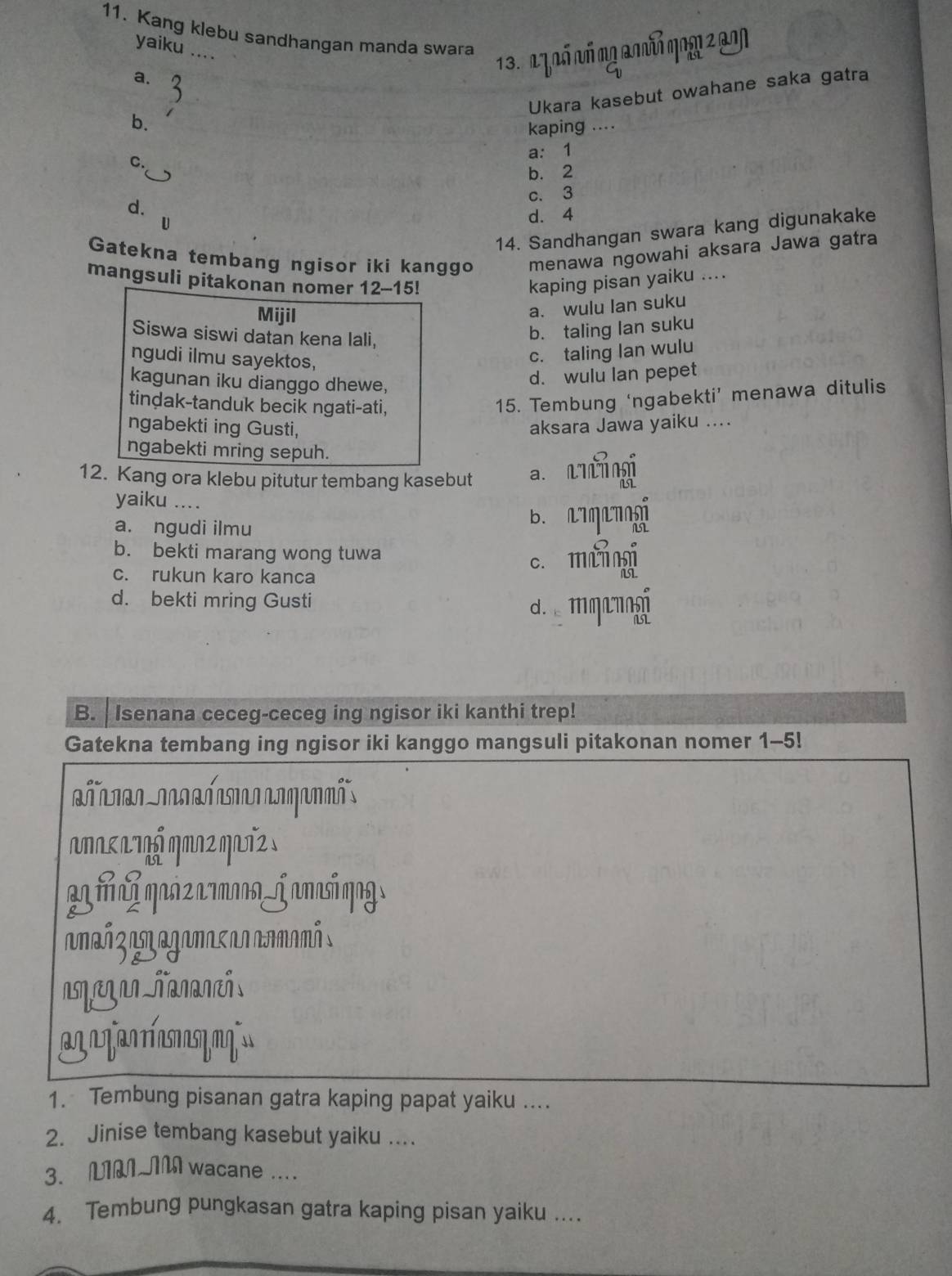 Kang klebu sandhangan manda swara
yaiku ....
13. 2 7 aố ó mg 2 n mo1 207
a.
Ukara kasebut owahane saka gatra
b.
kaping ....
a: 1
C.
b. 2
c. 3
d.
U
d. 4
14. Sandhangan swara kang digunakake
Gatekna tembang ngisor iki kanggo menawa ngowahi aksara Jawa gatra
mangsuli pitakonan nomer 12-15! kaping pisan yaiku ....
Mijil
a. wulu lan suku
Siswa siswi datan kena lali,
b. taling lan suku
ngudi ilmu sayektos,
c. taling lan wulu
kagunan iku dianggo dhewe,
d. wulu lan pepet
tindak-tanduk becik ngati-ati,
15. Tembung ‘ngabekti’ menawa ditulis
ngabekti ing Gusti, aksara Jawa yaiku ....
ngabekti mring sepuh.
12. Kang ora klebu pitutur tembang kasebut a. utingi
yaiku ....
a. ngudi ilmu B. aqanogi
b. bekti marang wong tuwa c. mànngi
c. rukun karo kanca
d. bekti mring Gusti
d.e mŋanogi
B. Isenana ceceg-ceceg ing ngisor iki kanthi trep!
Gatekna tembang ing ngisor iki kanggo mangsuli pitakonan nomer 1-5!
anaκaτηś qπν2 qaT².
m qñ z 7moa_j anasí qng
anañ z am agamas an aamamá s
m
1. Tembung pisanan gatra kaping papat yaiku ....
2. Jinise tembang kasebut yaiku ....
3. LIMIM wacane ....
4. Tembung pungkasan gatra kaping pisan yaiku ....