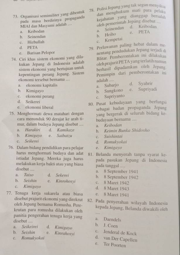 Organisasi semimiliter yang dibentuk 78. Polisi Jepang yang tak segan menyiks
pada masa berdirinya propaganda dan menghukum mati para pelak。
kejahatan yang dianggap bersalah
MIAI dan Masyumi adalah .... oleh pemerintah Jepáng disebut .... d. Keibodan
a. Keibodan
a. Seinendan
b. Seinendan e. PETA
b. Heiho
c. Hizbullah
c. Kempetai
d. PETA
e. Barisan Pelopor 79. Perlawanan paling hebat dalam me-
nentang pendudukan Jepang terjadi di
74. Ciri khas sistem ekonomi yang dila- Blitar. Pemberontakan ini dilakukan
kukan Jepang di Indonesia adalah oleh prajurit PETA yang terlatih namun
sistem ekonomi yang bertujuan untuk berhasil dipadamkan oleh Jepan_
kepentingan perang Jepang. Sistem Pemimpin dari pemberontakan ini
ekonomi tersebut bernama .... adalah ....
a. ekonomi kapitalis d. Syahrir
a. Subarjo
b. Kimigayo b. Sungkono e. Supriyadi
c. ekonomi perang c. Supriyanto
d. Seikerei
e. ekonomi liberal 80. Pusat kebudayaan yang berfungsi
sebagai badan propaganda Jepang
75. Menghormati dewa matahari dengan yang bergerak di seluruh bidang ke-
cara menunduk 90 derajat ke arah ti- budayaan bernama ....
mur, dalam budaya Jepang disebut .... a. Keibodan
a. Harakiri d. Kamikaze b. Keimin Bunka Shidosho
b. Kimigayo e. Saibatzu c. Suishintai
c. Seikerei d. Romukyokai
76. Dalam bidang pendidikan para pelajar e. Kimigayo
harus menghormati budaya dan adat 81. Belanda menyerah tanpa syarat ke-
istiadat Jepang. Mereka juga harus pada pasukan Jepang di Indonesia
melakukan kerja bakti atau yang biasa pada tanggal ....
disebut .... a. 8 September 1941
a. Taiso d. Sekerei b. 8 September 1942
b. Seishin e. Kinrohosyi c. 8 Maret 1942
c. Kimigayo d. 8 Maret 1943
77. Tenaga kerja sukarela atau biasa e. 8 Maret 1941
disebut prajurit ekonomi yang direkrut 82. Pada penyerahan wilayah Indonesia
oleh Jepang bernama Romusha. Pere- kepada Jepang, Belanda diwakili oleh
krutan para romusha dilakukan oleh
.
panitia pengerahan tenaga kerja yang a. Daendels
disebut .... b. J. Coen
a. Seikeirei d. Kimigayo
b. Seishin e. Kinrahosyi c. Jenderal de Kock
c. Romukyokai d. van Der Capellen
e. Ter Poorten