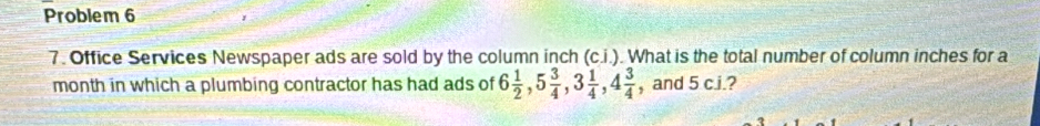 Problem 6 
7. Office Services Newspaper ads are sold by the column inch (c.i.). What is the total number of column inches for a 
month in which a plumbing contractor has had ads of 6 1/2 , 5 3/4 , 3 1/4 , 4 3/4  , and 5 c.i.?