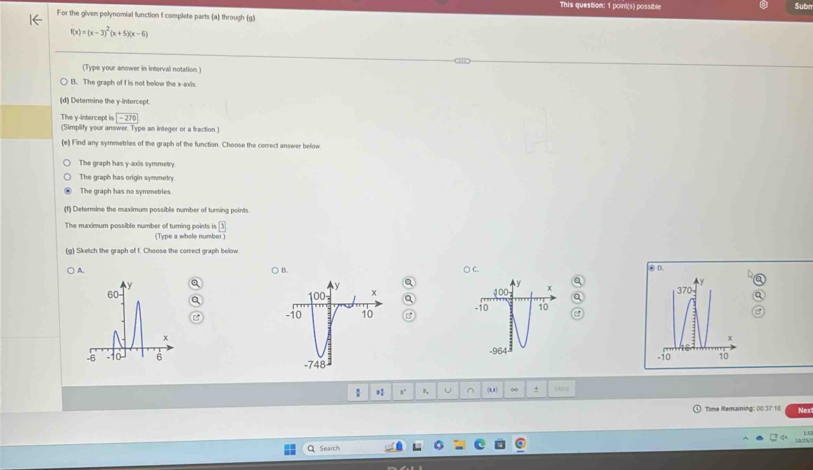 This question: 1 point(s) possible Subm
For the given polynomial function f complete parts (a) through (g)
f(x)=(x-3)^2(x+5)(x-6)
(Type your answer in interval notation.)
B. The graph of f is not below the x-axis
(d) Determine the y-intercept.
The y-intercept is boxed -270
(Simplify your answer. Type an integer or a fraction )
(e) Find any symmetries of the graph of the function. Choose the correct answer below
The graph has y-axis symmetry.
The graph has origin symmetry
The graph has no symmetries
(f) Determine the maximum possible number of turning points.
The maximum possible number of turning points is 3
(Type a whole number )
(g) Sketch the graph of f. Choose the correct graph below.
A. ○ C. ◎ D.
B.
Q
y
100 x Q
y
370
a
a
B -10 10
x
-964
-10 10

(8,8) ∞ + More
Time Remaining: 00 37 18 Nex
15
Search 10/25/