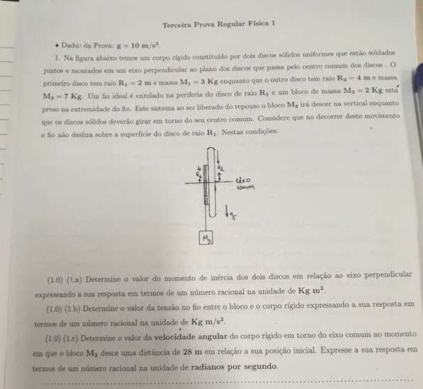 Terceira Prova Regular Física 1
Dado: da Prova: g=10m/s^2.
1. Na figura abaixo temos um corpo rígido constituído por dois discos sólidos uniformes que estão soldados
juntos e montados em um eixo perpendicular ao plano dos discos que passa pelo centro comum dos discos . O
primeiro disco tem raio R_1=2m e massa M_1=3Kg enquanto que o outro disco tem raio R_2=4m e massa
M_2=7Kg. Um fo ideal é enrolado na periferia do disco de raio R_1 e um bloco de massa M_3=2Kg esta
preso na extremidade do fio. Este sistema ao ser liberado do repouso o bloco M_3 irá descer na vertical enquanto
que os discos sólidos deverão girar em torno do seu centro comum. Considere que no decorrer deste movimento
o fio não desliza sobre a superfície do disco de raio R_1. Nestas condições:
(1.0) O (1.a) Determine o valor do momento de inércia dos dois discos em relação ao eixo perpendicular
expressando a sua resposta em termos de um número racional na unidade de Kgm^2.
(1.0) (1.b) Determine o valor da tensão no fio entre o bloco e o corpo rígido expressando a sua resposta em
termos de um número racional na unidade de Kgm/s^2.
(1.0)(1.c) Determine o valor da velocidade angular do corpo rígido em torno do eixo comum no momento
em que o bloco M_3 desce uma distância de 28 m em relação a sua posição inicial. Expresse a sua resposta em
termos de um número racional na unidade de radianos por segundo.