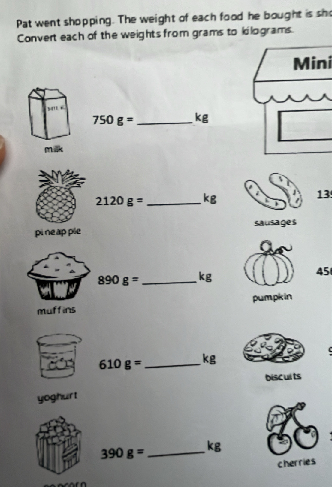 Pat went shopping. The weight of each food he bought is sho 
Convert each of the weights from grams to llograms 
Mini 
_ 750g=
kg
_ 2120g=
kg
13 
sausages 
pineap ple
45
890g= _ 
kg
pumpkin 
muffins
610g= _
kg
biscults 
yoghurt 
_ 390g=
kg
cherries