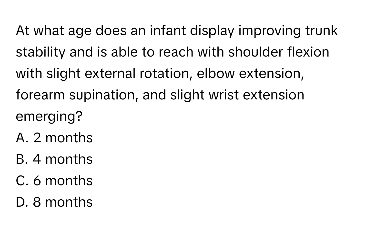 At what age does an infant display improving trunk stability and is able to reach with shoulder flexion with slight external rotation, elbow extension, forearm supination, and slight wrist extension emerging?

A. 2 months 
B. 4 months 
C. 6 months 
D. 8 months