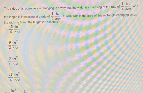 The sides of a rectangle are changing in a way that the width is increasing at the rate of  1/4  in/sec   , and
the length is increasing at a rate of  1/2  in/sec  . At what rate is the area of this rectangle changing when
the width is 6 and the length is 15 inches?
 45/4  in^2/sec  
 9/2  in^2/sec  
 3/4  in^2/sec  
 27/4  in^2/sec  
in^2