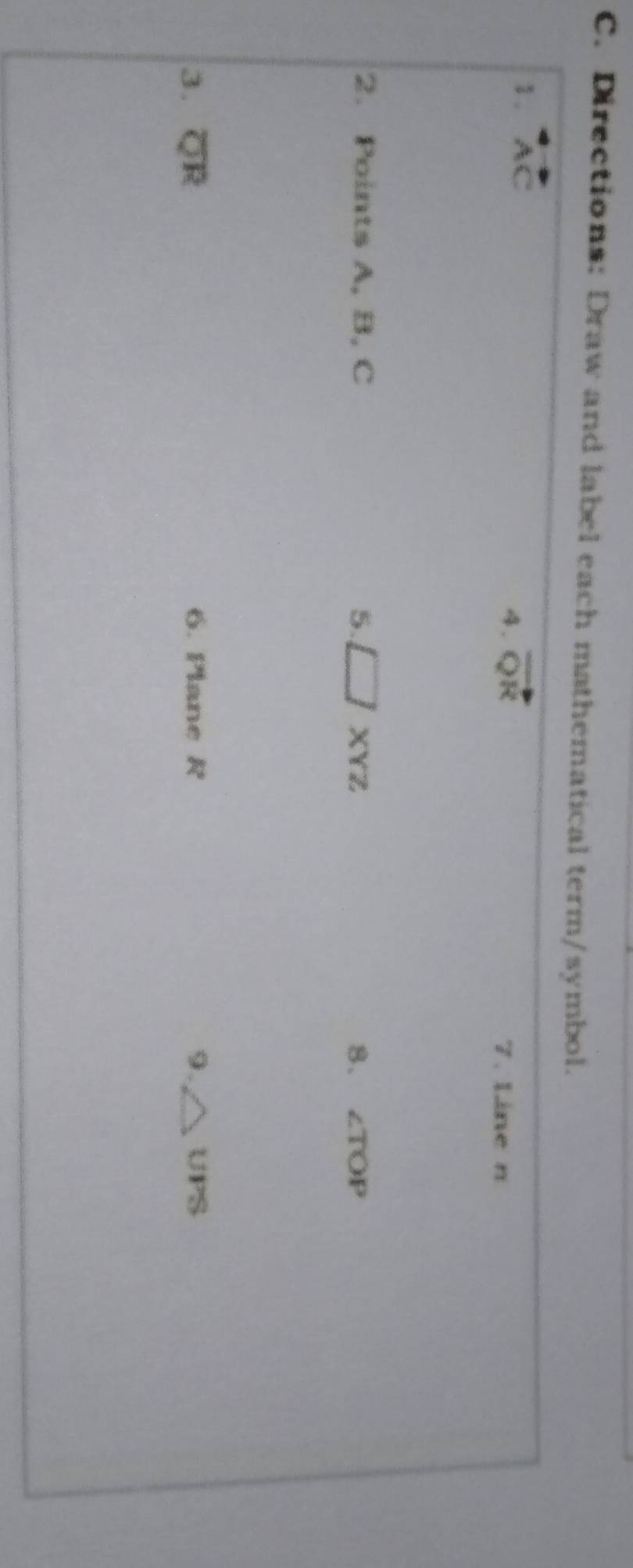 Directions: Draw and label each mathematical term/symbol. 
1. overleftrightarrow AC
4. vector QR
7. Line n
2. Points A, B, C 5. □ XYZ 8、 ∠ TOP
3. overline QR 6. Plane R 9. △ UPS