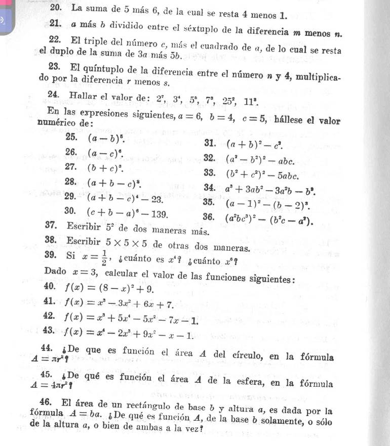 La suma de 5 más 6, de la cual se resta 4 menos 1.
) 21. a más b dividido entre el séxtuplo de la diferencia m menos n.
22. El triple del número c, más el cuadrado de a, de lo cual se resta
el duplo de la suma de 3a más 5b.
23. El quíntuplo de la diferencia entre el número n y 4, multiplica-
do por la diferencia r menos s.
24. Hallar el valor de: 2^7,3^4,5°,7^3,25^2,11^3.
En las expresiones siguientes, a=6,b=4,c=5 , hállese el valor
numérico de :
25. (a-b)^5. 31. (a+b)^2-c^2.
26. (a-c)^6.
32. (a^2-b^2)^2-abc.
27. (b+c)^3. 33. (b^2+c^2)^2-5abc.
28. (a+b-c)^3. 34. a^3+3ab^2-3a^2b-b^9.
29. (a+b-c)^4-23. 35. (a-1)^2-(b-2)^3.
30. (c+b-a)^circ -139. 36. (a^2bc^3)^2-(b^2c-a^2).
37. Escribir 5^2 de dos maneras más.
38. Escribir 5* 5* 5 de otras dos maneras.
39. Si x= 1/2  ， ¿cuánto es x^4? ¿ cuánto x°?
Dado x=3 , calcular el valor de las funciones siguientes:
40. f(x)=(8-x)^2+9.
41. f(x)=x^3-3x^2+6x+7.
42. f(x)=x^3+5x^4-5x^2-7x-1.
43. f(x)=x^4-2x^3+9x^2-x-1.
44. ¿De que es función el área A del círculo, en la fórmula
A=π r^2?
45. ¿De qué es función el área A de la esfera, en la fórmula
A=4π r^2
46. El área de un rectángulo de base b y altura a, es dada por la
fórmula A=ba ¿De qué es función A, de la base b solamente, o sólo
de la altura a, o bien de ambas a la vez?