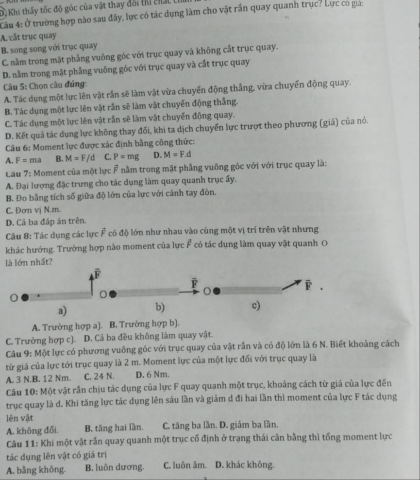 D. Khi thấy tốc độ góc của vật thay đổi thi chác th
Cầu 4: Ở trường hợp nào sau đây, lực có tác dụng làm cho vật rắn quay quanh trục? Lực có gia:
A. cắt trục quay
B. song song với trục quay
C. nằm trong mặt phẳng vuông góc với trục quay và không cắt trục quay.
D. nằm trong mặt phẳng vuông góc với trục quay và cắt trục quay
Câu 5: Chọn câu đúng:
A. Tác dụng một lực lên vật rắn sẽ làm vật vừa chuyến động thẳng, vừa chuyến động quay.
B. Tác dụng một lực lên vật rắn sẽ làm vật chuyến động thẳng.
C. Tác dụng một lực lên vật rắn sẽ làm vật chuyển động quay.
D. Kết quả tác dụng lực không thay đổi, khi ta dịch chuyển lực trượt theo phương (giá) của nó.
Câu 6: Moment lực được xác định bằng công thức:
A. F= ma B. M=F/d C. P=mg D. M=F.d
Cầu 7: Moment của một lực F nằm trong mặt phẳng vuông góc với với trục quay là:
A. Đại lượng đặc trưng cho tác dụng làm quay quanh trục ấy.
B. Đo bằng tích số giữa độ lớn của lực với cánh tay đòn.
C. Đơn vị N.m.
D. Cả ba đáp án trên.
Câu 8: Tác dụng các lực vector F có độ lớn như nhau vào cùng một vị trí trên vật nhưng
khác hướng. Trường hợp nào moment của lực vector F có tác dụng làm quay vật quanh O
là lớn nhất?
overline F
overline F
vector F.
a)
b)
c)
A. Trường hợp a). B. Trường hợp b).
C. Trường hợp c). D. Cả ba đều không làm quay vật.
Câu 9: Một lực có phương vuông góc với trục quay của vật rắn và có độ lớn là 6 N. Biết khoảng cách
từ giá của lực tới trục quay là 2 m. Moment lực của một lực đối với trục quay là
A. 3 N.B. 12 Nm. C. 24 N. D. 6 Nm.
Câu 10: Một vật rần chịu tác dụng của lực F quay quanh một trục, khoảng cách từ giá của lực đến
trục quay là d. Khi tăng lực tác dụng lên sáu lần và giảm d đi hai lần thì moment của lực F tác dụng
lên vật
A. không đổi. B. tăng hai lần. C. tăng ba lần. D. giảm ba lần.
Câu 11: Khi một vật rắn quay quanh một trục cố định ở trạng thái cân bằng thì tổng moment lực
tác dụng lên vật có giá trị
A. bằng không. B. luôn dương. C. luôn âm. D. khác không.