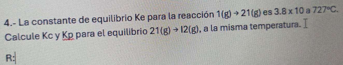 4.- La constante de equilibrio Ke para la reacción 1(g)to 21(g) es 3.8* 10 a 727°C. 
Calcule Kc y Kp para el equilibrio 21(g)to 12(g) , a la misma temperatura. 
R: