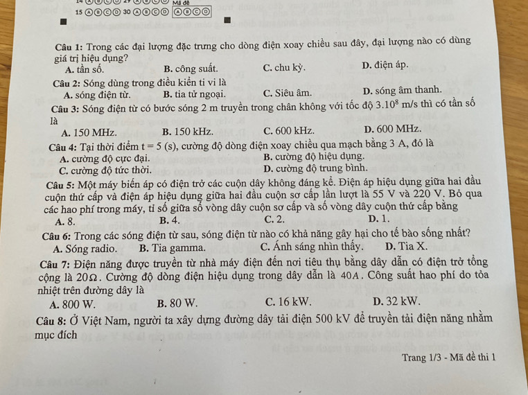 A⑪ⓒ◎ 30 Ⓐ③CD
Câu 1: Trong các đại lượng đặc trưng cho dòng điện xoay chiều sau đây, đại lượng nào có dùng
giá trị hiệu dụng? D. điện áp.
A. tần số. B. công suất. C. chu kỳ.
Câu 2: Sóng dùng trong điều kiển ti vi là
A. sóng điện từ. B. tia tử ngoại. C. Siêu âm. D. sóng âm thanh.
Câu 3: Sóng điện từ có bước sóng 2 m truyền trong chân không với tốc độ 3.10^8 m/s thì có tần số
là
A. 150 MHz. B. 150 kHz. C. 600 kHz. D. 600 MHz.
Câu 4: Tại thời điểm t=5(s) , cường độ dòng điện xoay chiều qua mạch bằng 3 A, đó là
A. cường độ cực đại. B. cường độ hiệu dụng.
C. cường độ tức thời. D. cường độ trung bình.
Câu 5: Một máy biến áp có điện trở các cuộn dây không đáng kể. Điện áp hiệu dụng giữa hai đầu
tuộn thứ cấp và điện áp hiệu dụng giữa hai đầu cuộn sơ cấp lần lượt là 55 V và 220 V. Bỏ qua
các hao phí trong máy, tỉ số giữa số vòng dây cuộn sơ cấp và số vòng dây cuộn thứ cấp bằng
A. 8. B. 4. C. 2. D. 1.
Câu 6: Trong các sóng điện từ sau, sóng điện từ nào có khả năng gây hại cho tế bào sống nhất?
A. Sóng radio. B. Tia gamma. C. Ánh sáng nhìn thấy. D. Tia X.
Câu 7: Điện năng được truyền từ nhà máy điện đến nơi tiêu thụ bằng dây dẫn có điện trở tổng
cộng là 20Ω. Cường độ dòng điện hiệu dụng trong dây dẫn là 40A. Công suất hao phí do tỏa
nhiệt trên đường dây là
A. 800 W. B. 80 W. C. 16 kW. D. 32 kW.
Câu 8: Ở Việt Nam, người ta xây dựng đường dây tải điện 500 kV để truyền tải điện năng nhằm
mục đích
Trang 1/3 - Mã đề thi 1