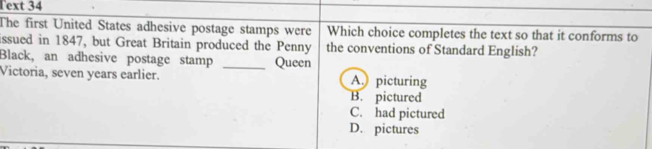 Text 34
The first United States adhesive postage stamps were Which choice completes the text so that it conforms to
issued in 1847, but Great Britain produced the Penny the conventions of Standard English?
Black, an adhesive postage stamp _Queen
Victoria, seven years earlier. A. picturing
B. pictured
C. had pictured
D. pictures