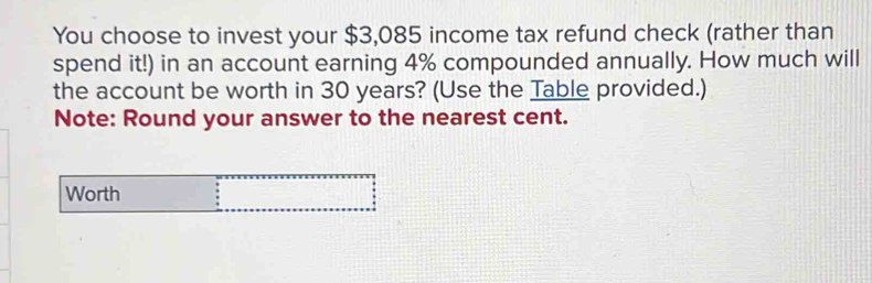 You choose to invest your $3,085 income tax refund check (rather than 
spend it!) in an account earning 4% compounded annually. How much will 
the account be worth in 30 years? (Use the Table provided.) 
Note: Round your answer to the nearest cent. 
Worth