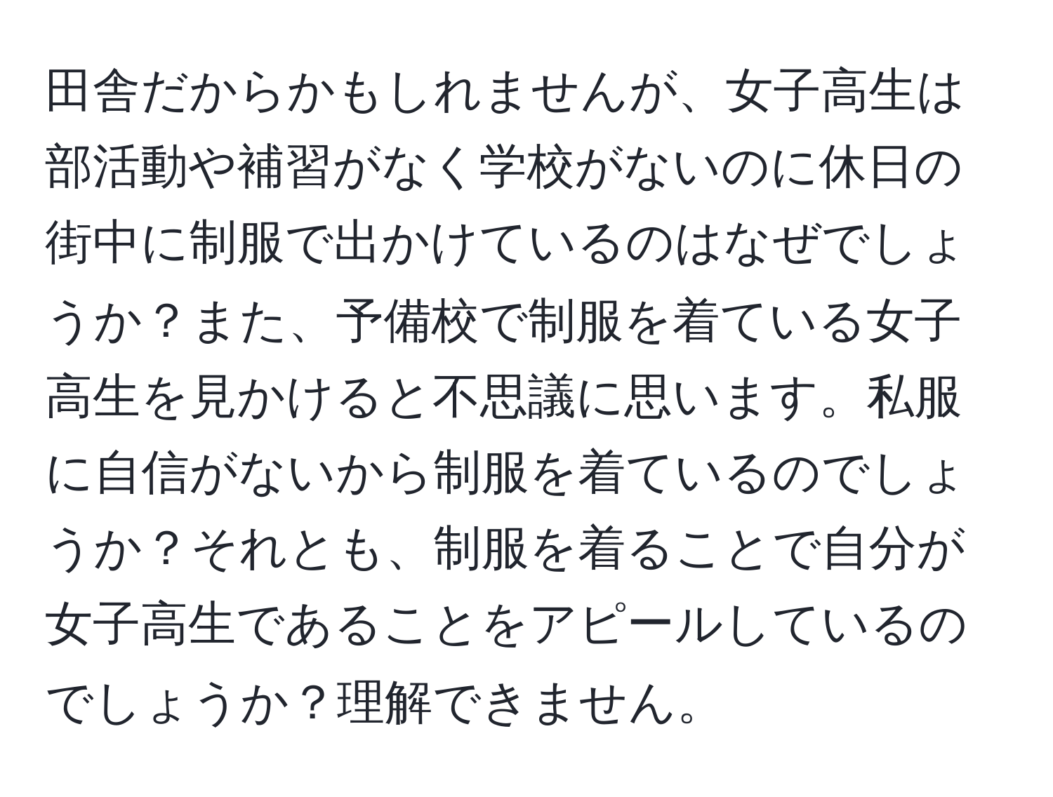 田舎だからかもしれませんが、女子高生は部活動や補習がなく学校がないのに休日の街中に制服で出かけているのはなぜでしょうか？また、予備校で制服を着ている女子高生を見かけると不思議に思います。私服に自信がないから制服を着ているのでしょうか？それとも、制服を着ることで自分が女子高生であることをアピールしているのでしょうか？理解できません。