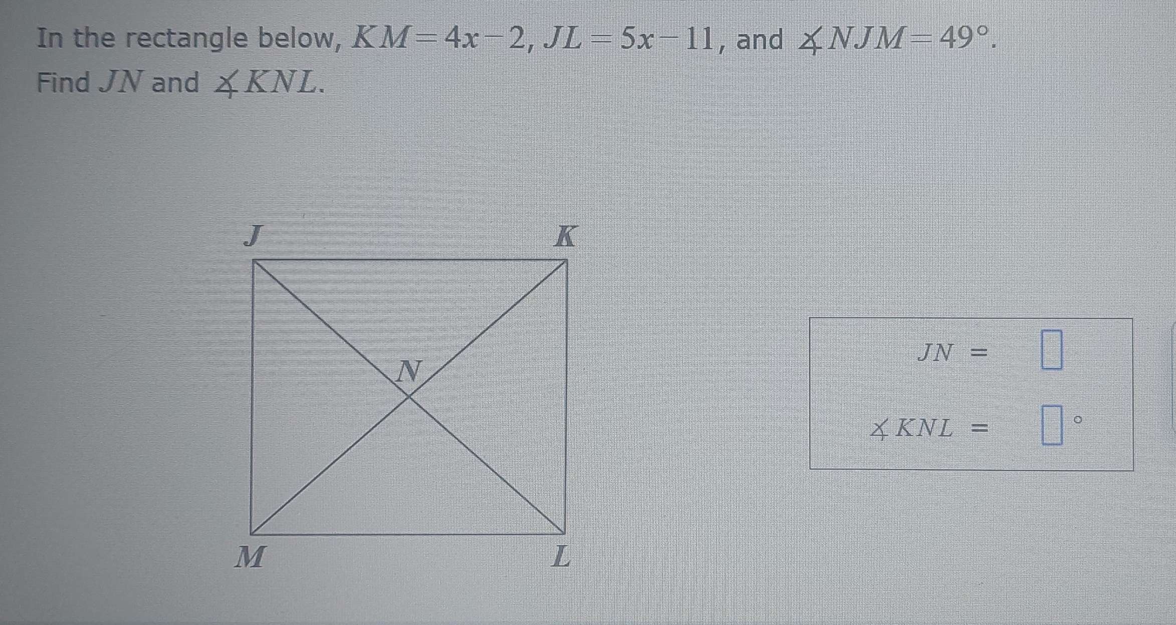 In the rectangle below, K M=4x-2, JL=5x-11 , and ∠ NJM=49°. 
Find JN and ∠ KNL.
JN=□
≤slant KNL= □°