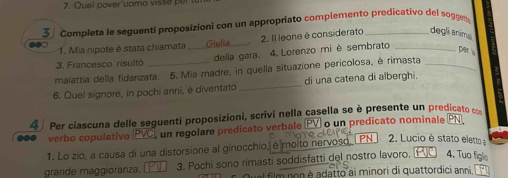 Quel pover'uomo viss r 
3 Completa le seguenti proposizioni con un appropriato complemento predicativo del soggen 
1. Mia nipote è stata chiamata Giulia 2. Il leone è considerato degli animali 
3. Francesco risultò _della gara. 4. Lorenzo mi è sembrato_ 
per la 
malattia della fidanzata. 5. Mia madre, in quella situazione pericolosa, è rimasta_ 
6. Quel signore, in pochi anni, è diventato _di una catena di alberghi. 
4 Per ciascuna delle seguenti proposizioni, scrivi nella casella se è presente un predicato com 
0●0 verbo copulativo (PVC, un regolare predicato verbale V o un predicato nominale PN 
1. Lo zio, a causa di una distorsione al ginocchio, è molto nervoso, PN 2. Lucio è stato eletto a 
grande maggioranza. 3. Pochi sono rimasti soddisfatti del nostro lavoro. 4. Tuo figlio 
Quel film non è adatto ai minori di quattordici anni,