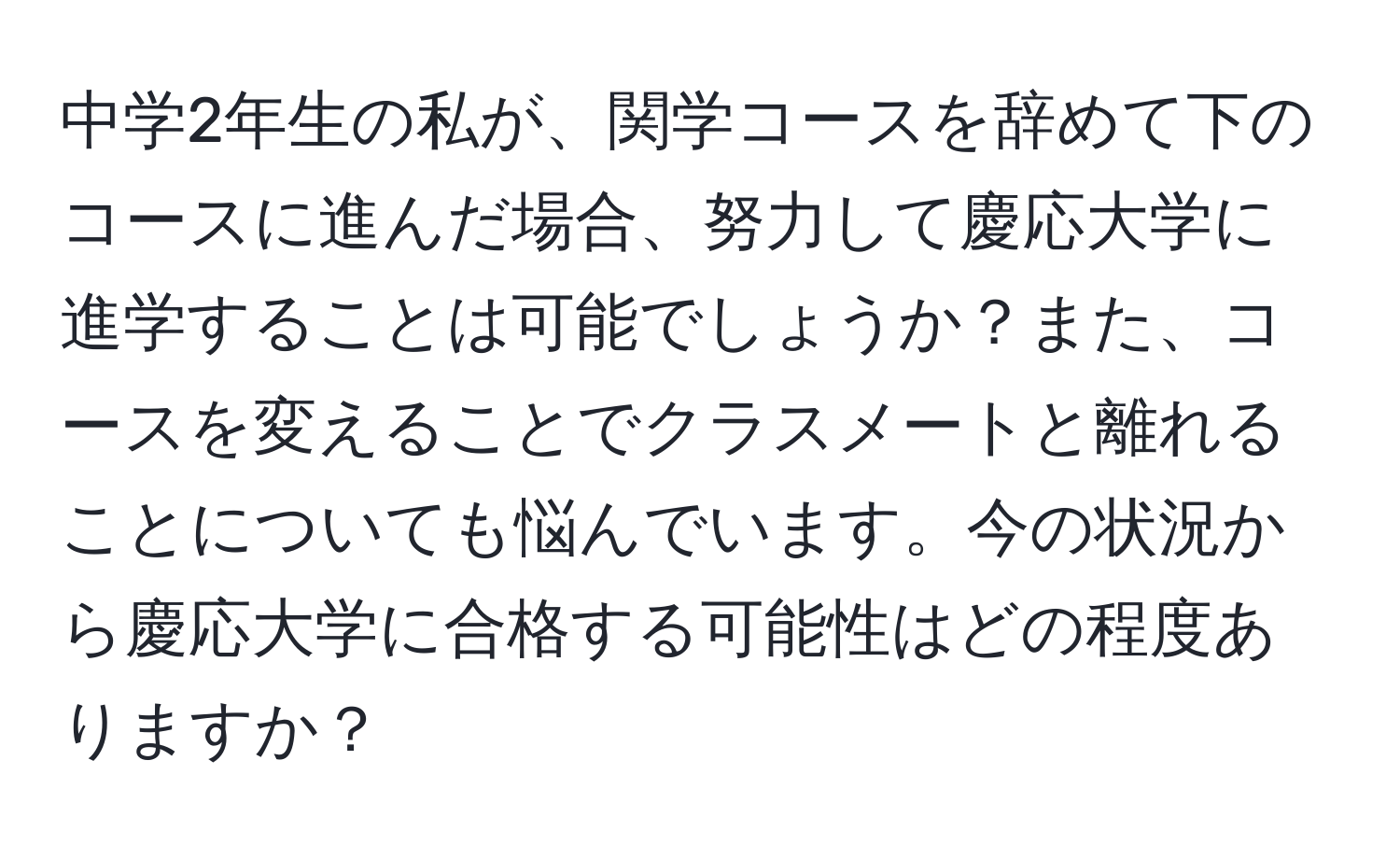 中学2年生の私が、関学コースを辞めて下のコースに進んだ場合、努力して慶応大学に進学することは可能でしょうか？また、コースを変えることでクラスメートと離れることについても悩んでいます。今の状況から慶応大学に合格する可能性はどの程度ありますか？