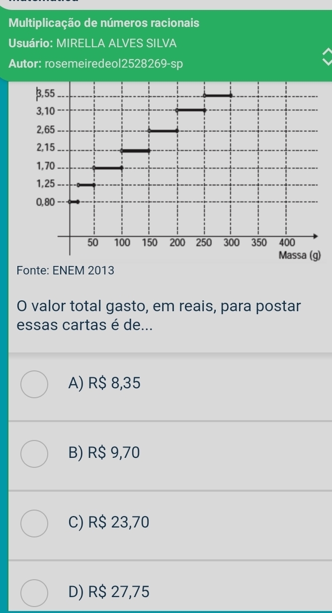 Multiplicação de números racionais
Usuário: MIRELLA ALVES SILVA
Autor: rosemeiredeol2528269-sp
Fonte: ENEM 2013
O valor total gasto, em reais, para postar
essas cartas é de...
A) R$ 8,35
B) R$ 9,70
C) R$ 23,70
D) R$ 27,75