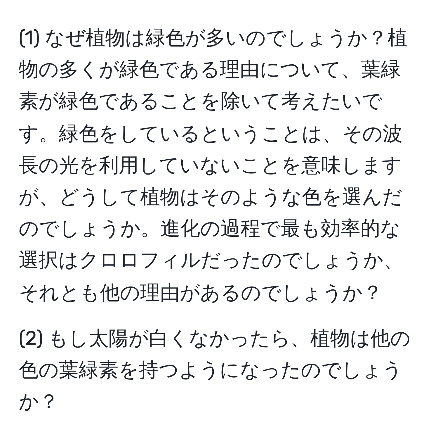 (1) なぜ植物は緑色が多いのでしょうか？植物の多くが緑色である理由について、葉緑素が緑色であることを除いて考えたいです。緑色をしているということは、その波長の光を利用していないことを意味しますが、どうして植物はそのような色を選んだのでしょうか。進化の過程で最も効率的な選択はクロロフィルだったのでしょうか、それとも他の理由があるのでしょうか？ 

(2) もし太陽が白くなかったら、植物は他の色の葉緑素を持つようになったのでしょうか？