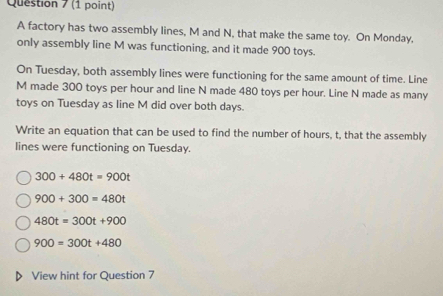 A factory has two assembly lines, M and N, that make the same toy. On Monday,
only assembly line M was functioning, and it made 900 toys.
On Tuesday, both assembly lines were functioning for the same amount of time. Line
M made 300 toys per hour and line N made 480 toys per hour. Line N made as many
toys on Tuesday as line M did over both days.
Write an equation that can be used to find the number of hours, t, that the assembly
lines were functioning on Tuesday.
300+480t=900t
900+300=480t
480t=300t+900
900=300t+480
View hint for Question 7