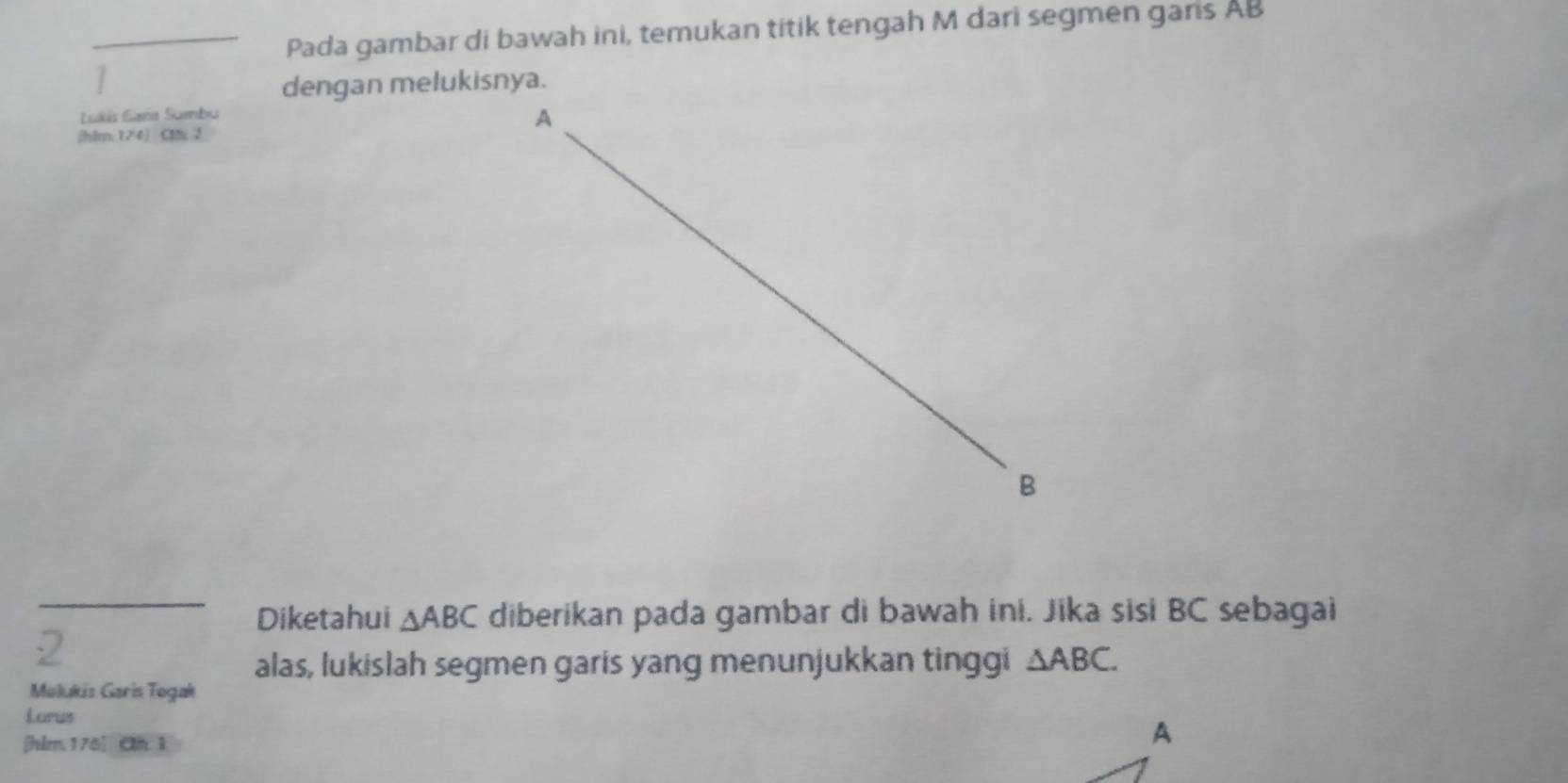 Pada gambar di bawah ini, temukan titik tengah M dari segmen gans AB
dengan melukisnya. 
Lukis Gara Sumbu 
(hlm;124) Cl 2 
_Diketahui △ ABC diberikan pada gambar di bawah ini. Jika sisi BC sebagai 
alas, lukislah segmen garis yang menunjukkan tinggi △ ABC. 
Molukis Garis Togak 
Lorus 
[ hlm 176] Cn 1