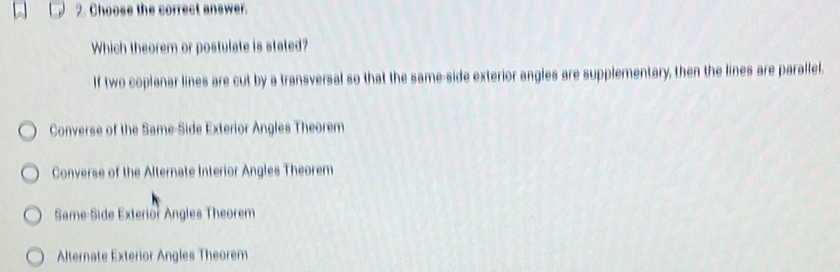 Choose the correct answer.
Which theorem or postulate is stated?
If two coplanar lines are cut by a transversal so that the same-side exterior angles are supplementary, then the lines are parallel.
Converse of the Same-Side Exterior Angles Theorem
Converse of the Alternate Interior Angles Theorem
Same-Side Exterior Angles Theorem
Alternate Exterior Angles Theorem