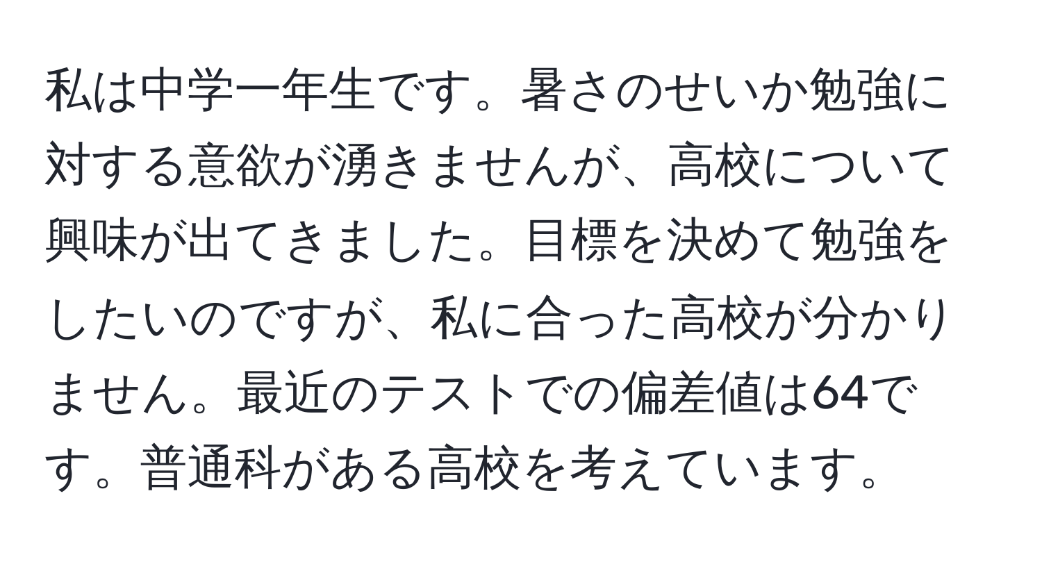 私は中学一年生です。暑さのせいか勉強に対する意欲が湧きませんが、高校について興味が出てきました。目標を決めて勉強をしたいのですが、私に合った高校が分かりません。最近のテストでの偏差値は64です。普通科がある高校を考えています。