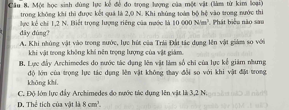 Một học sinh dùng lực kế để đo trọng lượng của một vật (làm từ kim loại)
trong không khí thì được kết quả là 2,0 N. Khi nhúng toàn bộ hệ vào trong nước thì
lực kế chỉ 1,2 N. Biết trọng lượng riêng của nước là 10000N/m^3. Phát biểu nào sau
đây đúng?
A. Khi nhúng vật vào trong nước, lực hút của Trái Đất tác dụng lên vật giảm so với
khi vật trong không khí nên trọng lượng của vật giảm.
B. Lực đầy Archimedes do nước tác dụng lên vật làm số chỉ của lực kế giảm nhưng
độ lớn của trọng lực tác dụng lên vật không thay đổi so với khi vật đặt trong
không khí.
C. Độ lớn lực đẩy Archimedes do nước tác dụng lên vật là 3,2 N.
D. Thể tích của vật là 8cm^3.