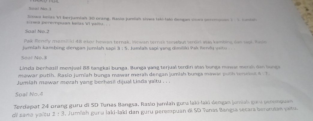 Soal No.1 
Siswa kelas VI berjumlah 30 orang. Rasio jumlah siswa laki-laki dengan siswa perempuan 2:3 J u m l 
siswa perempuan kelas VI yaitu. . . 
Soal No.2 
Pak Rendy memiliki 48 ekor hewan ternak. Hewan ternak tersebut terdiri atas kambing dan sapi. Rasio 
jumlah kambing dengan jumlah sapi 3:5. Jumlah sapi yang dimiliki Pak Rendy yaitu . . 
Soal No. 3
Linda berhasil menjual 88 tangkai bunga. Bunga yang terjual terdiri atas bunga mawar merah dan bunga 
mawar putih. Rasio jumlah bunga mawar merah dengan jumlah bunga mawar putih tersebut 4:7. 
Jumlah mawar merah yang berhasil dijual Linda yaitu . . . 
Soal No. 4
Terdapat 24 orang guru di SD Tunas Bangsa. Rasio jumlah guru laki-laki dengan jumlah guru perempuan 
di sana yaitu 1:3. Jumlah guru İaki-laki dan guru perempuan di SD Tunas Bangsa secara berurutan yaitu.