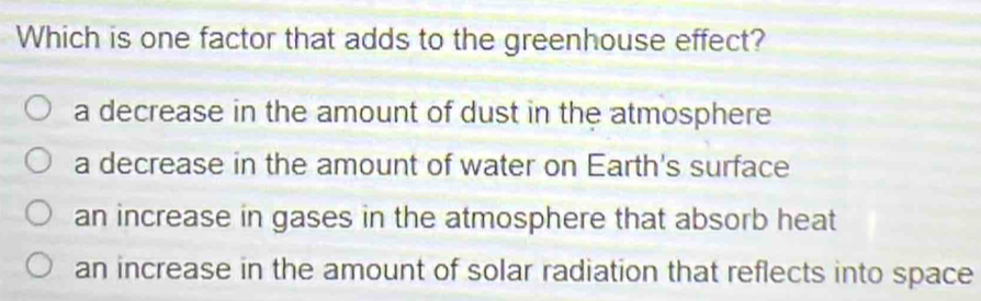 Which is one factor that adds to the greenhouse effect?
a decrease in the amount of dust in the atmosphere
a decrease in the amount of water on Earth's surface
an increase in gases in the atmosphere that absorb heat
an increase in the amount of solar radiation that reflects into space