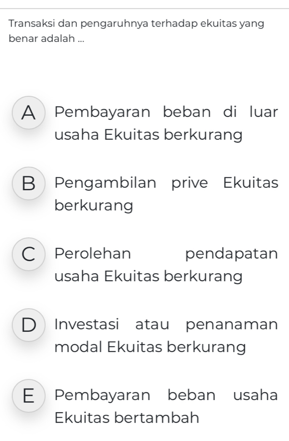 Transaksi dan pengaruhnya terhadap ekuitas yang
benar adalah ...
A Pembayaran beban di luar
usaha Ekuitas berkurang
B Pengambilan prive Ekuitas
berkurang
C Perolehan pendapatan
usaha Ekuitas berkurang
D Investasi atau penanaman
modal Ekuitas berkurang
E Pembayaran beban usaha
Ekuitas bertambah