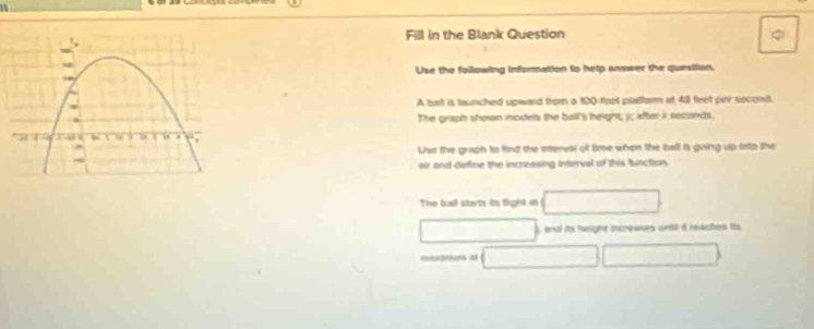 Fill in the Blank Question 
Use the following infornation to help answer the question. 
A bat is launched upward from a 100 -fool platfor at 49 feet peir second. 
The graph shown models the ball's height, y; after i seconds. 
Use the graph to find the meresi of time when the call is going up into the 
eir and define the increasing intrrval of this buction 
The bal slart in light at 
), and its heright incrowses ontil a reaches ta 
motrum at