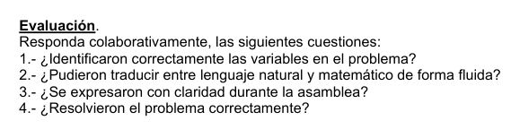 Evaluación. 
Responda colaborativamente, las siguientes cuestiones: 
1.- ¿Identificaron correctamente las variables en el problema? 
2.- ¿Pudieron traducir entre lenguaje natural y matemático de forma fluida? 
3.- ¿Se expresaron con claridad durante la asamblea? 
4.- ¿Resolvieron el problema correctamente?