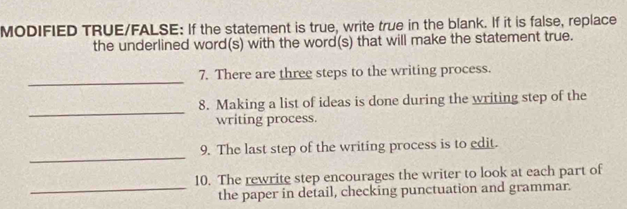 MODIFIED TRUE/FALSE: If the statement is true, write true in the blank. If it is false, replace 
the underlined word(s) with the word(s) that will make the statement true. 
_ 
7. There are three steps to the writing process. 
_ 
8. Making a list of ideas is done during the writing step of the 
writing process. 
_ 
9. The last step of the writing process is to edit. 
_ 
10. The rewrite step encourages the writer to look at each part of 
the paper in detail, checking punctuation and grammar.