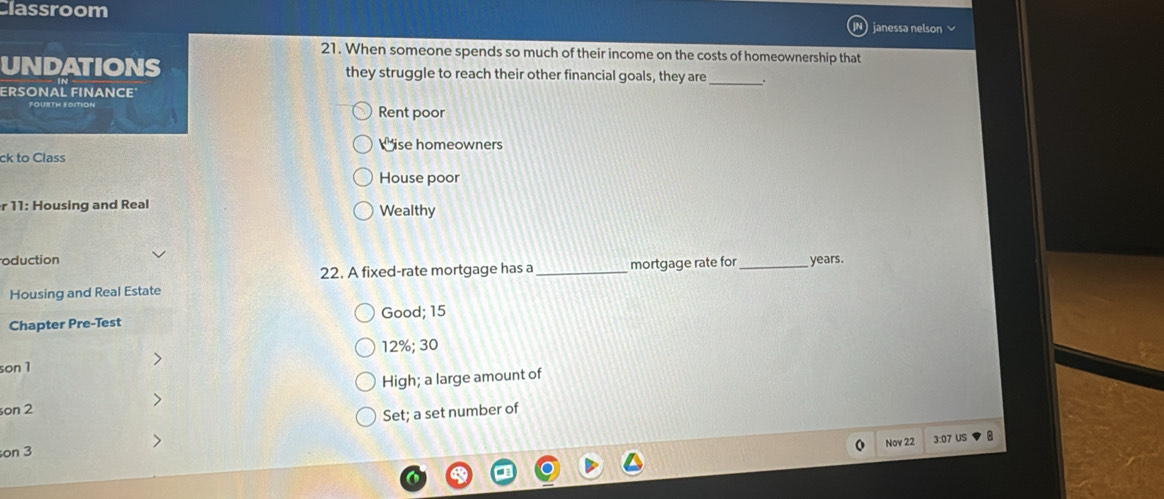 Classroom janessa nelson 
21. When someone spends so much of their income on the costs of homeownership that
_
UNDATIONS they struggle to reach their other financial goals, they are .
ERSONAL FINANCE
Rent poor
Wise homeowners
ck to Class
House poor
r 11: Housing and Real Wealthy
oduction _ years.
22. A fixed-rate mortgage has a _mortgage rate for
Housing and Real Estate
Good; 15
Chapter Pre-Test
12%; 30
son1
son 2 High; a large amount of
>
Set; a set number of
on 3 Nov 22 3:07 US 8