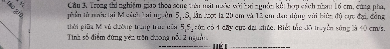 Trong thí nghiệm giao thoa sóng trên mặt nước với hai nguồn kết hợp cách nhau 16 cm, cùng pha, 
phần tử nước tại M cách hai nguồn S_1, S_2 lần lượt là 20 cm và 12 cm dao động với biên độ cực đại, đồng 
_ 
[ 
thời giữa M và đường trung trực của S_1S_2 còn có 4 dãy cực đại khác. Biết tốc độ truyền sóng là 40 cm/s. 
Tính số điểm đứng yên trên đường nối 2 nguồn. 
_HÉt_