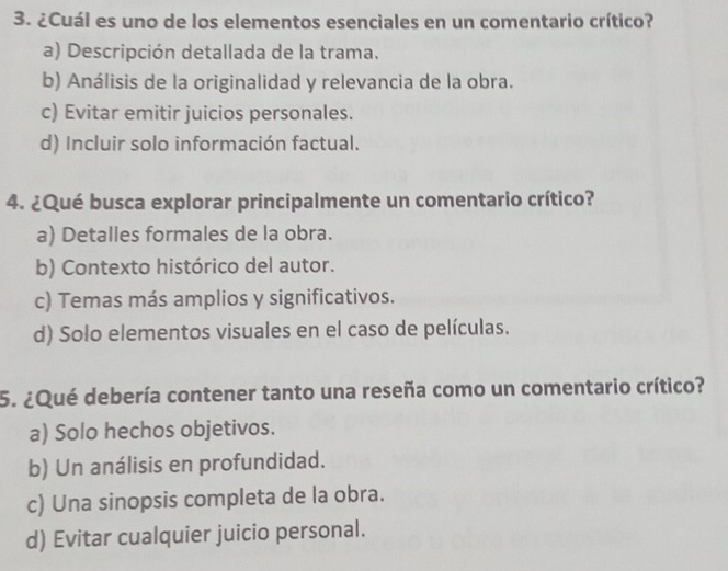 ¿Cuál es uno de los elementos esenciales en un comentario crítico?
a) Descripción detallada de la trama.
b) Análisis de la originalidad y relevancia de la obra.
c) Evitar emitir juicios personales.
d) Incluir solo información factual.
4. ¿Qué busca explorar principalmente un comentario crítico?
a) Detalles formales de la obra.
b) Contexto histórico del autor.
c) Temas más amplios y significativos.
d) Solo elementos visuales en el caso de películas.
5. ¿Qué debería contener tanto una reseña como un comentario crítico?
a) Solo hechos objetivos.
b) Un análisis en profundidad.
c) Una sinopsis completa de la obra.
d) Evitar cualquier juicio personal.