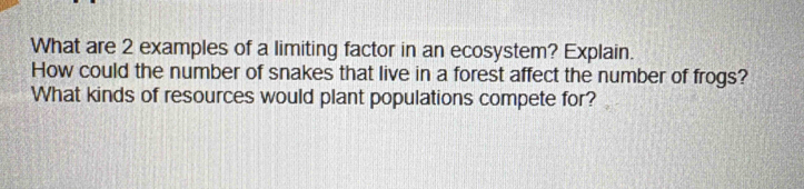 What are 2 examples of a limiting factor in an ecosystem? Explain. 
How could the number of snakes that live in a forest affect the number of frogs? 
What kinds of resources would plant populations compete for?