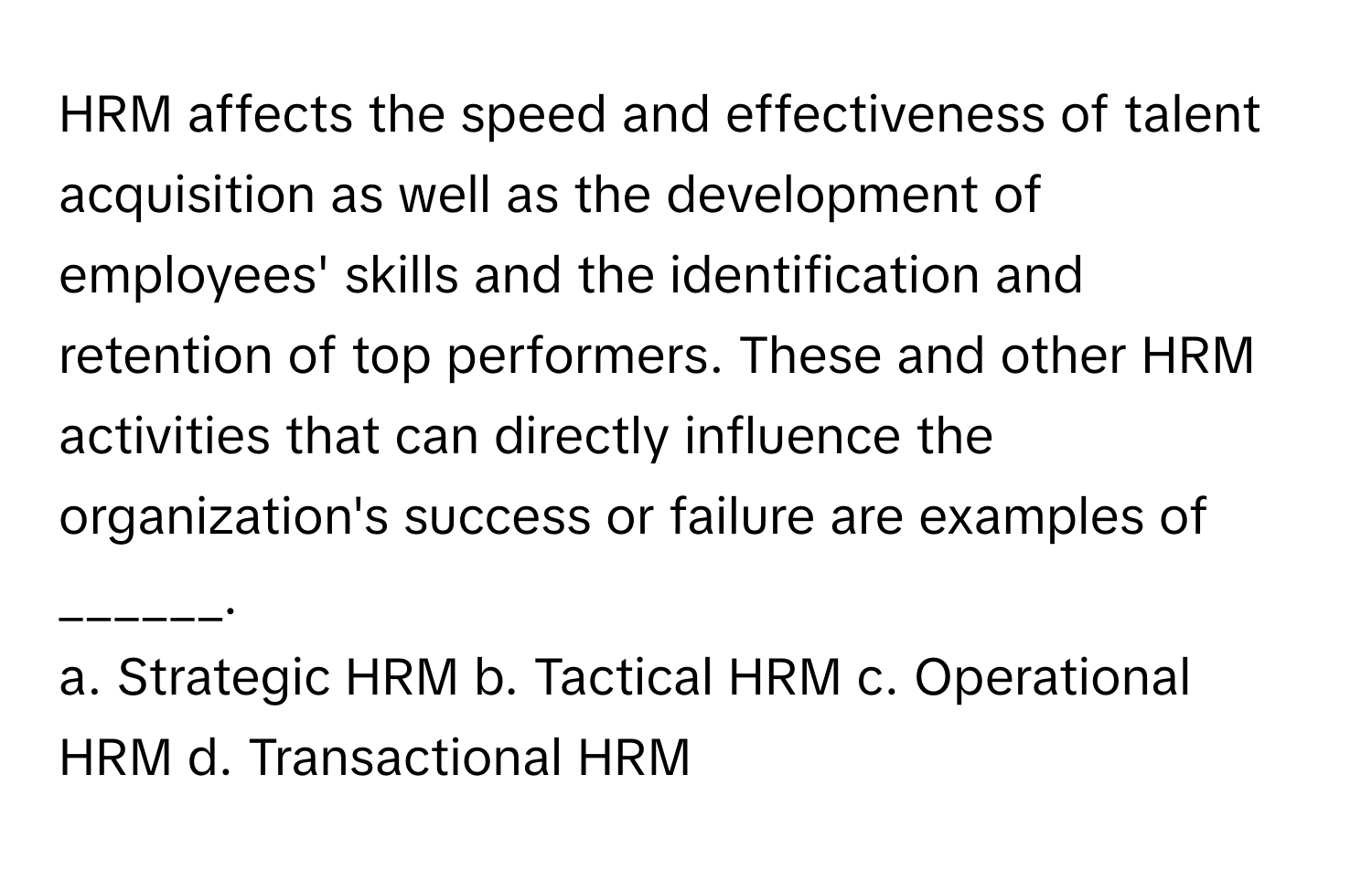 HRM affects the speed and effectiveness of talent acquisition as well as the development of employees' skills and the identification and retention of top performers. These and other HRM activities that can directly influence the organization's success or failure are examples of ______.

a. Strategic HRM b. Tactical HRM c. Operational HRM d. Transactional HRM