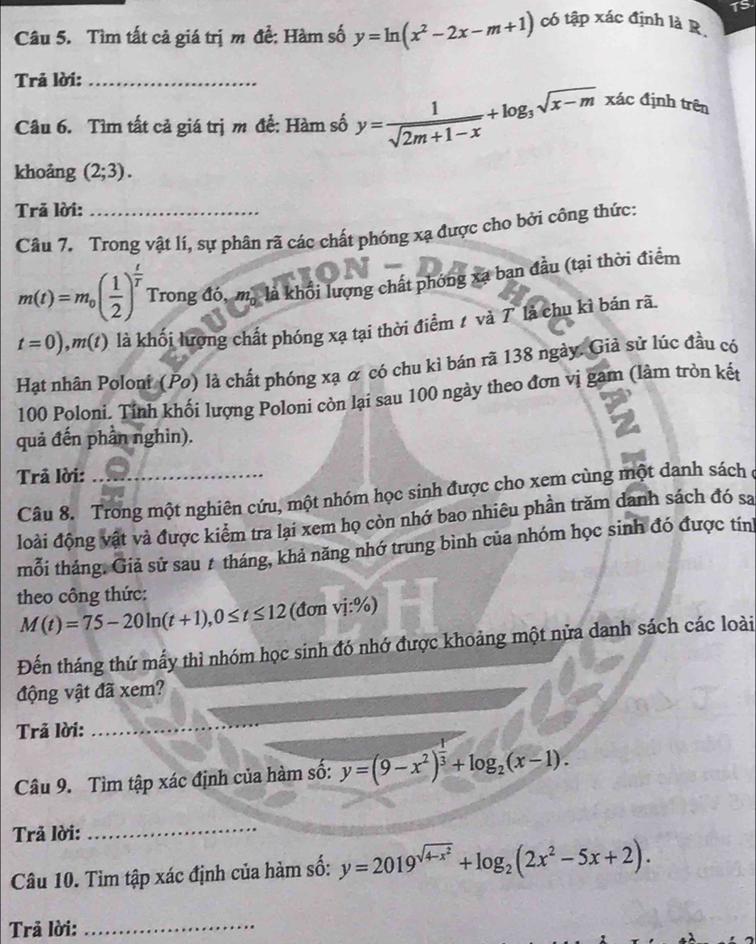 Tìm tất cả giá trị m để: Hàm số y=ln (x^2-2x-m+1) có tập xác định là R. TS.
Trả lời:_
Câu 6. Tìm tất cả giá trị m để: Hàm số y= 1/sqrt(2m+1-x) +log _3sqrt(x-m) xác định trên
khoảng (2;3).
Trả lời:_
Câu 7. Trong vật lí, sự phân rã các chất phóng xạ được cho bởi công thức:
m(t)=m_0( 1/2 )^ t/T  Trong đó, m_0 là khổi lượng chất phóng xạ ban đầu (tại thời điểm
t=0),m(t) là khối lượng chất phóng xạ tại thời điểm 1 và 7 là chu kì bán rã.
Hạt nhân Poloni (Po) là chất phóng xạ α có chu kỉ bán rã 138 ngày. Giả sử lúc đầu có
100 Poloni. Tính khối lượng Poloni còn lại sau 100 ngày theo đơn vị gam (làm tròn kết
quả đến phần nghìn).
Trả lời:_
Câu 8. Trong một nghiên cứu, một nhóm học sinh được cho xem cùng một danh sách ở
đoài động vật và được kiểm tra lại xem họ còn nhớ bao nhiêu phần trăm danh sách đó sa
mỗi tháng. Giả sử sau # tháng, khả năng nhớ trung bình của nhóm học sinh đó được tín
theo công thức:
M(t)=75-20ln (t+1),0≤ t≤ 12 (đơn vị:%)
Đến tháng thứ mấy thì nhóm học sinh đó nhớ được khoảng một nửa danh sách các loài
động vật đã xem?
Trả lời:
_
_
Câu 9. Tìm tập xác định của hàm số: y=(9-x^2)^ 1/3 +log _2(x-1).
Trả lời:
_
Câu 10. Tìm tập xác định của hàm số: y=2019^(sqrt(4-x^2))+log _2(2x^2-5x+2).
Trả lời:
_