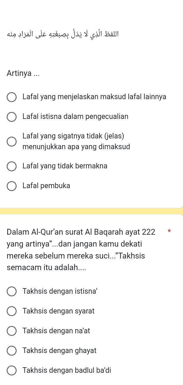 dio Iall Je grópey jús I gil bàl
Artinya ...
Lafal yang menjelaskan maksud lafal lainnya
Lafal istisna dalam pengecualian
Lafal yang sigatnya tidak (jelas)
menunjukkan apa yang dimaksud
Lafal yang tidak bermakna
Lafal pembuka
Dalam Al-Qur’an surat Al Baqarah ayat 222 *
yang artinya”...dan jangan kamu dekati
mereka sebelum mereka suci...”Takhsis
semacam itu adalah....
Takhsis dengan istisna'
Takhsis dengan syarat
Takhsis dengan na’at
Takhsis dengan ghayat
Takhsis dengan badlul ba'di