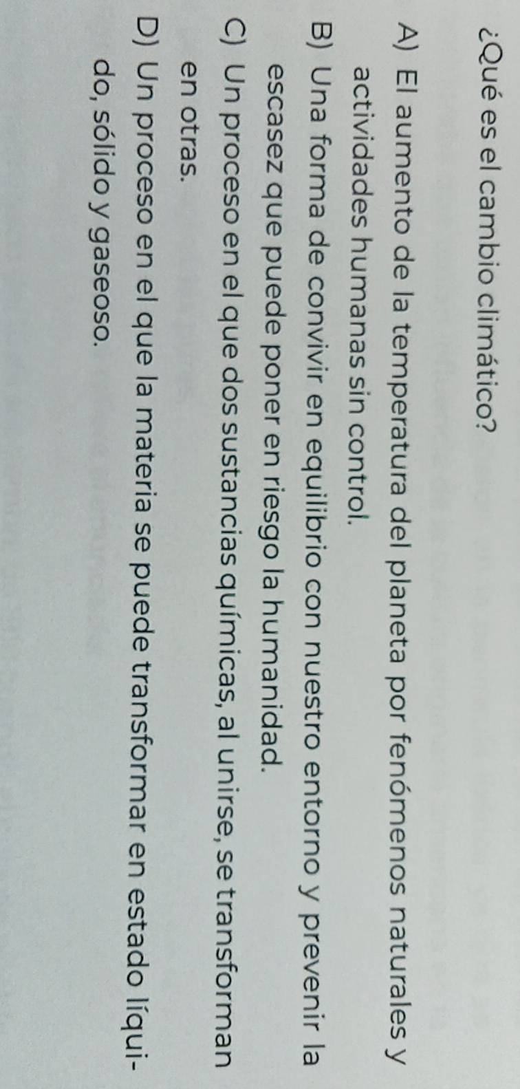 ¿Qué es el cambio climático?
A) El aumento de la temperatura del planeta por fenómenos naturales y
actividades humanas sin control.
B) Una forma de convivir en equilibrio con nuestro entorno y prevenir la
escasez que puede poner en riesgo la humanidad.
C) Un proceso en el que dos sustancias químicas, al unirse, se transforman
en otras.
D) Un proceso en el que la materia se puede transformar en estado líqui-
do, sólido y gaseoso.